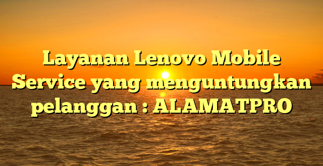 Layanan Lenovo Mobile Service yang menguntungkan pelanggan : ALAMATPRO
