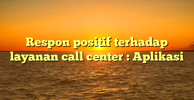 Respon positif terhadap layanan call center : Aplikasi