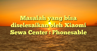 Masalah yang bisa diselesaikan oleh Xiaomi Sewa Center : Phonesable